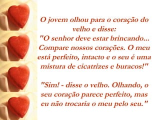 O jovem olhou para o coração do
velho e disse:
"O senhor deve estar brincando...
Compare nossos corações. O meu
está perfeito, intacto e o seu é uma
mistura de cicatrizes e buracos!"
"Sim! - disse o velho. Olhando, o
seu coração parece perfeito, mas
eu não trocaria o meu pelo seu."
 
