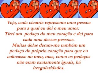 Veja, cada cicatriz representa uma pessoa
para a qual eu dei o meu amor.
Tirei um  pedaço do meu coração e dei para
cada uma dessas pessoas.
Muitas delas deram-me também um
pedaço do próprio coração para que eu
colocasse no meu, mas, como os pedaços
não eram exatamente iguais, há
irregularidades.
 