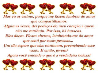 Mas eu as estimo, porque me fazem lembrar do amor
que compartilhamos.
Algumas vezes, dei pedaços do meu coração a quem
não me retribuiu. Por isso, há buracos.
Eles doem. Ficam abertos, lembrando-me do amor
que senti por essas pessoas...  
Um dia espero que elas retribuam, preenchendo esse
vazio. E então, jovem?
Agora você entende o que é a verdadeira beleza?
 