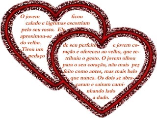 O jovem ficou
calado e lágrimas escorriam
pelo seu rosto. Ele
aproximou-se
do velho.
 Tirou um
pedaço
de seu perfeito e jovem co-
ração e ofereceu ao velho, que re-
tribuiu o gesto. O jovem olhou
para o seu coração, não mais per
feito como antes, mas mais belo
  que nunca. Os dois se abra-
çaram e saíram cami-
nhando lado
a dado.
 