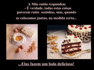 A Mãe então respondeu:     - É verdade, todas estas coisas  parecem ruins  sozinhas, mas, quando  as colocamos juntas, na medida certa...   ...Elas fazem um bolo delicioso! 