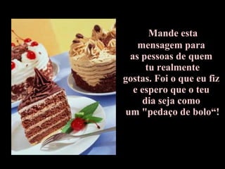Mande esta  mensagem para  as pessoas de quem   tu realmente  gostas. Foi o que eu fiz  e espero que o teu  dia seja como  um "pedaço de bolo“! 