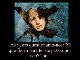Às vezes questionamo-nos: "O que fiz eu para ter de passar por  isto?" ou... 