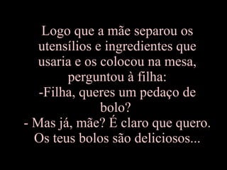 Logo que a mãe separou os utensílios e ingredientes que usaria e os colocou na mesa, perguntou à filha: -Filha, queres um pedaço de bolo?  - Mas já, mãe? É claro que quero. Os teus bolos são deliciosos... 