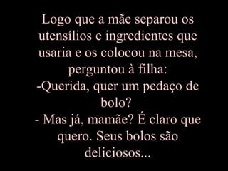 Logo que a mãe separou os
 utensílios e ingredientes que
 usaria e os colocou na mesa,
      perguntou à filha:
-Querida, quer um pedaço de
             bolo?
- Mas já, mamãe? É claro que
    quero. Seus bolos são
          deliciosos...
 