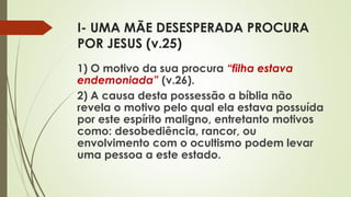 I- UMA MÃE DESESPERADA PROCURA
POR JESUS (v.25)
1) O motivo da sua procura “filha estava
endemoniada” (v.26).
2) A causa desta possessão a bíblia não
revela o motivo pelo qual ela estava possuída
por este espírito maligno, entretanto motivos
como: desobediência, rancor, ou
envolvimento com o ocultismo podem levar
uma pessoa a este estado.
 