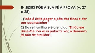 II- JESUS PÕE A SUA FÉ A PROVA (v. 27
e 28).
1)”não é licito pegar o pão dos filhos e dar
aos cachorrinhos”
2) Ela se humilha e é atendida “Então ele
disse-lhe: Por essa palavra, vai; o demônio
já saiu de tua filha”.
 