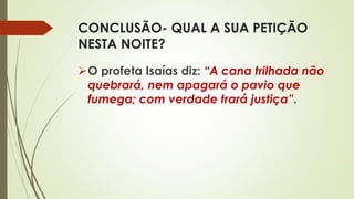 CONCLUSÃO- QUAL A SUA PETIÇÃO
NESTA NOITE?
O profeta Isaías diz: “A cana trilhada não
quebrará, nem apagará o pavio que
fumega; com verdade trará justiça”.
 