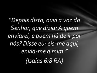 “Depois disto, ouvi a voz do
 Senhor, que dizia: A quem
enviarei, e quem há de ir por
 nós? Disse eu: eis-me aqui,
     envia-me a mim.”
       (Isaías 6:8 RA)
 