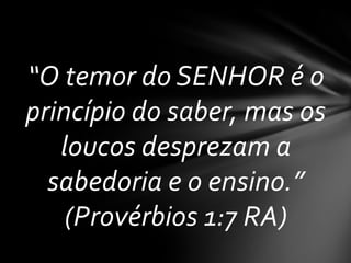 “O temor do SENHOR é o
princípio do saber, mas os
   loucos desprezam a
  sabedoria e o ensino.”
    (Provérbios 1:7 RA)
 