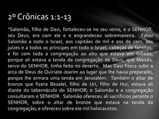 2º Crônicas 1:1-13
“Salomão, filho de Davi, fortaleceu-se no seu reino, e o SENHOR,
seu Deus, era com ele e o engrandeceu sobremaneira. Falou
Salomão a todo o Israel, aos capitães de mil e aos de cem, aos
juízes e a todos os príncipes em todo o Israel, cabeças de famílias;
e foi com toda a congregação ao alto que estava em Gibeão,
porque ali estava a tenda da congregação de Deus, que Moisés,
servo do SENHOR, tinha feito no deserto. Mas Davi fizera subir a
arca de Deus de Quiriate-Jearim ao lugar que lhe havia preparado,
porque lhe armara uma tenda em Jerusalém. Também o altar de
bronze que fizera Bezalel, filho de Uri, filho de Hur, estava ali
diante do tabernáculo do SENHOR; e Salomão e a congregação
consultaram o SENHOR. Salomão ofereceu ali sacrifícios perante o
SENHOR, sobre o altar de bronze que estava na tenda da
congregação; e ofereceu sobre ele mil holocaustos.
 
