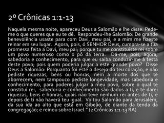 2º Crônicas 1:1-13
Naquela mesma noite, apareceu Deus a Salomão e lhe disse: Pede-
me o que queres que eu te dê. Respondeu-lhe Salomão: De grande
benevolência usaste para com Davi, meu pai, e a mim me fizeste
reinar em seu lugar. Agora, pois, ó SENHOR Deus, cumpra-se a tua
promessa feita a Davi, meu pai; porque tu me constituíste rei sobre
um povo numeroso como o pó da terra. Dá-me, pois, agora,
sabedoria e conhecimento, para que eu saiba conduzir-me à testa
deste povo; pois quem poderia julgar a este grande povo? Disse
Deus a Salomão: Porquanto foi este o desejo do teu coração, e não
pediste riquezas, bens ou honras, nem a morte dos que te
aborrecem, nem tampouco pediste longevidade, mas sabedoria e
conhecimento, para poderes julgar a meu povo, sobre o qual te
constituí rei, sabedoria e conhecimento são dados a ti, e te darei
riquezas, bens e honras, quais não teve nenhum rei antes de ti, e
depois de ti não haverá teu igual. Voltou Salomão para Jerusalém,
da sua ida ao alto que está em Gibeão, de diante da tenda da
congregação; e reinou sobre Israel.” (2 Crônicas 1:1-13 RA)
 