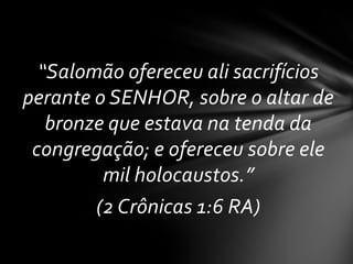 “Salomão ofereceu ali sacrifícios
perante o SENHOR, sobre o altar de
   bronze que estava na tenda da
 congregação; e ofereceu sobre ele
         mil holocaustos.”
        (2 Crônicas 1:6 RA)
 
