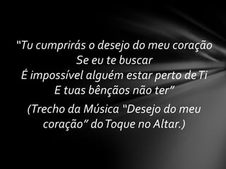 “Tu cumprirás o desejo do meu coração
           Se eu te buscar
 É impossível alguém estar perto de Ti
       E tuas bênçãos não ter”
  (Trecho da Música “Desejo do meu
     coração” do Toque no Altar.)
 