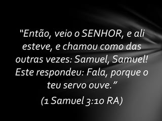 “Então, veio o SENHOR, e ali
  esteve, e chamou como das
outras vezes: Samuel, Samuel!
Este respondeu: Fala, porque o
        teu servo ouve.”
      (1 Samuel 3:10 RA)
 