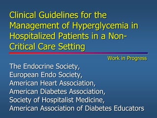 Clinical Guidelines for the
Management of Hyperglycemia in
Hospitalized Patients in a Non-
Critical Care Setting
Work in Progress
The Endocrine Society,
European Endo Society,
American Heart Association,
American Diabetes Association,
Society of Hospitalist Medicine,
American Association of Diabetes Educators
 