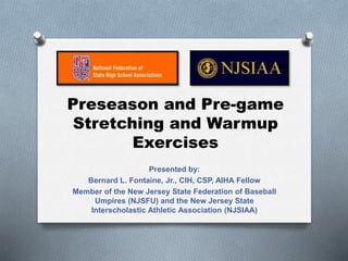 Preseason and Pre-game
Stretching and Warmup
Exercises
Presented by:
Bernard L. Fontaine, Jr., CIH, CSP, AIHA Fellow
Member of the New Jersey State Federation of Baseball
Umpires (NJSFU) and the New Jersey State
Interscholastic Athletic Association (NJSIAA)
 