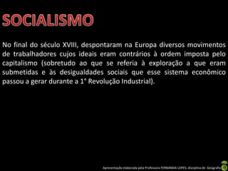 No final do século XVIII, despontaram na Europa diversos movimentos
de trabalhadores cujos ideais eram contrários à ordem imposta pelo
capitalismo (sobretudo ao que se referia à exploração a que eram
submetidas e às desigualdades sociais que esse sistema econômico
passou a gerar durante a 1° Revolução Industrial).

Apresentação elaborada pela Professora FERNANDA LOPES, disciplina de Geografia

 