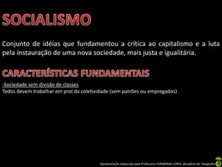 Conjunto de idéias que fundamentou a crítica ao capitalismo e a luta
pela instauração de uma nova sociedade, mais justa e igualitária.

-Sociedade sem divisão de classes
Todos devem trabalhar em prol da coletividade (sem patrões ou empregados)

Apresentação elaborada pela Professora FERNANDA LOPES, disciplina de Geografia

 