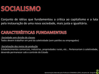Conjunto de idéias que fundamentou a crítica ao capitalismo e a luta
pela instauração de uma nova sociedade, mais justa e igualitária.

-Sociedade sem divisão de classes
Todos devem trabalhar em prol da coletividade (sem patrões ou empregados)
-Socialização dos meios de produção
Estabelecimentos comerciais, indústrias, propriedades rurais, etc... Pertenceriam à coletividade,
devendo permanecer sob o controle do Estado

Apresentação elaborada pela Professora FERNANDA LOPES, disciplina de Geografia

 