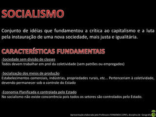 Conjunto de idéias que fundamentou a crítica ao capitalismo e a luta
pela instauração de uma nova sociedade, mais justa e igualitária.

-Sociedade sem divisão de classes
Todos devem trabalhar em prol da coletividade (sem patrões ou empregados)
-Socialização dos meios de produção
Estabelecimentos comerciais, indústrias, propriedades rurais, etc... Pertenceriam à coletividade,
devendo permanecer sob o controle do Estado
-Economia Planificada e controlada pelo Estado
No socialismo não existe concorrência pois todos os setores são controlados pelo Estado.

Apresentação elaborada pela Professora FERNANDA LOPES, disciplina de Geografia

 