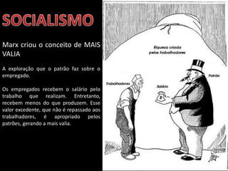 Marx criou o conceito de MAIS
VALIA
A exploração que o patrão faz sobre o
empregado.
Os empregados recebem o salário pelo
trabalho que realizam. Entretanto,
recebem menos do que produzem. Esse
valor excedente, que não é repassado aos
trabalhadores, é apropriado pelos
patrões, gerando a mais valia.

Apresentação elaborada pela Professora FERNANDA LOPES, disciplina de Geografia

 