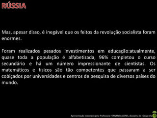 Mas, apesar disso, é inegável que os feitos da revolução socialista foram
enormes.
Foram realizados pesados investimentos em educação:atualmente,
quase toda a população é alfabetizada, 96% completou o curso
secundário e há um número impressionante de cientistas. Os
matemáticos e físicos são tão competentes que passaram a ser
cobiçados por universidades e centros de pesquisa de diversos países do
mundo.

Apresentação elaborada pela Professora FERNANDA LOPES, disciplina de Geografia

 