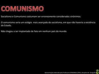Socialismo e Comunismo costumam ser erroneamente considerados sinônimos.

O comunismo seria um estágio mais avançado do socialismo, em que não haveria a existência
do Estado.
Não chegou a ser implantado de fato em nenhum país do mundo.

Apresentação elaborada pela Professora FERNANDA LOPES, disciplina de Geografia

 