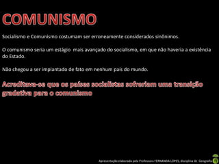 Socialismo e Comunismo costumam ser erroneamente considerados sinônimos.

O comunismo seria um estágio mais avançado do socialismo, em que não haveria a existência
do Estado.
Não chegou a ser implantado de fato em nenhum país do mundo.

Apresentação elaborada pela Professora FERNANDA LOPES, disciplina de Geografia

 