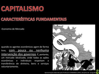 -Economia de Mercado

quando os agentes econômicos agem de forma

com pouca ou nenhuma
intervenção dos governos. É, portanto,
livre,

um mercado idealizado, onde todas as ações
econômicas e individuais respeitam a
transferência de dinheiro, bens e serviços
voluntariamente.
Apresentação elaborada pela Professora FERNANDA LOPES, disciplina de Geografia

 