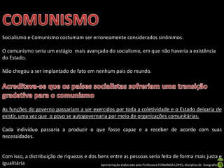 Socialismo e Comunismo costumam ser erroneamente considerados sinônimos.

O comunismo seria um estágio mais avançado do socialismo, em que não haveria a existência
do Estado.
Não chegou a ser implantado de fato em nenhum país do mundo.

As funções do governo passariam a ser exercidos por toda a coletividade e o Estado deixaria de
existir, uma vez que o povo se autogovernaria por meio de organizações comunitárias.
Cada indivíduo passaria a produzir o que fosse capaz e a receber de acordo com suas
necessidades.

Com isso, a distribuição de riquezas e dos bens entre as pessoas seria feita de forma mais justa e
igualitária
Apresentação elaborada pela Professora FERNANDA LOPES, disciplina de Geografia

 