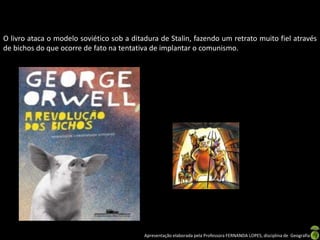 O livro ataca o modelo soviético sob a ditadura de Stalin, fazendo um retrato muito fiel através
de bichos do que ocorre de fato na tentativa de implantar o comunismo.

Apresentação elaborada pela Professora FERNANDA LOPES, disciplina de Geografia

 