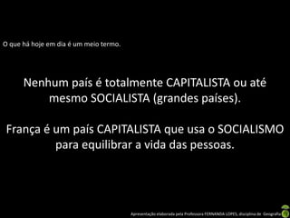 O que há hoje em dia é um meio termo.

Nenhum país é totalmente CAPITALISTA ou até
mesmo SOCIALISTA (grandes países).
França é um país CAPITALISTA que usa o SOCIALISMO
para equilibrar a vida das pessoas.

Apresentação elaborada pela Professora FERNANDA LOPES, disciplina de Geografia

 