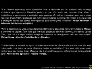 “É o sistema econômico mais compatível com a liberdade do ser humano. Não conheço
sociedade que apresente liberdade política e que não tenha um mercado livre. Com o
capitalismo, o consumidor é protegido pela presença de outros vendedores com quem pode
negociar. O vendedor é protegido por outros consumidores a quem pode vender, e o empregado
é protegido devido aos outros empregadores para quem pode trabalhar.” Milton Friedman –
Prêmio Nobel de Economia (1986)
“Não. O capitalismo é uma religião fanática intolerante e dognática com 3 divindades: a Moeda,
o Mercado e o Capital. É um culto que tem suas igrejas (as bolsas de valores), seus Santos Ofícios
(FMI, OMC etc.) e exige terríveis sacrifícios humanos ao transformar tudo em mercadoria.”
Michael Lowy – Cientista Social Brasileiro, Marxista.

“O Capitalismo é amoral. A lógica do mercado é a lei da oferta e da procura, que não está
relacionada com juízos de valor. Devemos aceitar o capitalismo? Sim, pois não temos nada
melhor para pôr em seu lugar. Mas esse não é um motivo para nos colocarmos de joelhos diante
dele.” André Comte-Sponville – Filósofo Francês.

Apresentação elaborada pela Professora FERNANDA LOPES, disciplina de Geografia

 