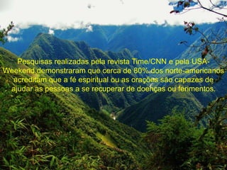 Pesquisas realizadas pela revista Time/CNN e pela USA-Weekend 
demonstraram que cerca de 80% dos norte-americanos 
acreditam que a fé espiritual ou as orações são capazes de 
ajudar as pessoas a se recuperar de doenças ou ferimentos. 
 