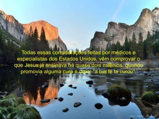 Todas essas considerações feitas por médicos e 
especialistas dos Estados Unidos, vêm comprovar o 
que Jesus já ensinava há quase dois milênios, quando 
promovia alguma cura e dizia: "a tua fé te curou". 
 