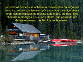 Se todos os homens se achassem convencidos da força que 
em si trazem, e se quisessem pôr a vontade a serviço dessa 
força, seriam capazes de realizar tudo o que, até hoje, eles 
chamaram prodígios e que, no entanto, não passa de um 
desenvolvimento das faculdades humanas. 
 