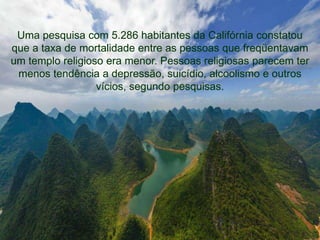 Uma pesquisa com 5.286 habitantes da Califórnia constatou 
que a taxa de mortalidade entre as pessoas que freqüentavam 
um templo religioso era menor. Pessoas religiosas parecem ter 
menos tendência a depressão, suicídio, alcoolismo e outros 
vícios, segundo pesquisas. 
 