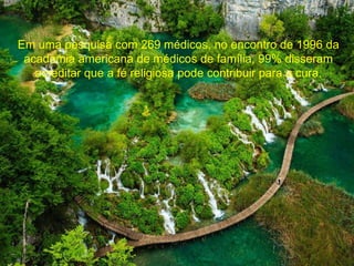 Em uma pesquisa com 269 médicos, no encontro de 1996 da 
academia americana de médicos de família, 99% disseram 
acreditar que a fé religiosa pode contribuir para a cura. 
 