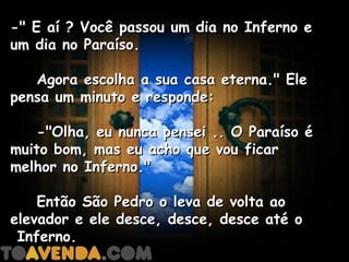 -" E aí ? Você passou um dia no Inferno e
um dia no Paraíso.

    Agora escolha a sua casa eterna." Ele
pensa um minuto e responde:

    -"Olha, eu nunca pensei .. O Paraíso é
muito bom, mas eu acho que vou ficar
melhor no Inferno."

    Então São Pedro o leva de volta ao
elevador e ele desce, desce, desce até o
 Inferno.
 