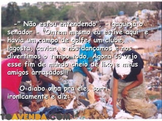   -" Não estou entendendo", - gagueja o
senador - "Ontem mesmo eu estive aqui  e
havia um campo de golfe, um clube,
lagosta, caviar, e nós dançamos e nos
divertimos o tempo todo. Agora só vejo
esse fim de mundo cheio de lixo e meus
amigos arrasados!!!"

    O diabo olha pra ele, sorri
ironicamente e diz:
 