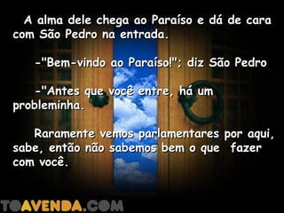   A alma dele chega ao Paraíso e dá de cara
com São Pedro na entrada.

    -"Bem-vindo ao Paraíso!"; diz São Pedro

    -"Antes que você entre, há um
probleminha.

    Raramente vemos parlamentares por aqui,
sabe, então não sabemos bem o que  fazer
com você.
 