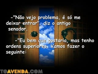   -"Não vejo problema, é só me
deixar entrar", diz o antigo
 senador.

    -"Eu bem que gostaria, mas tenho
ordens superiores. Vamos fazer o
seguinte:
 