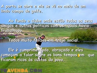 A porta se abre e ele se vê no meio de um
lindo campo de golfe.

    Ao fundo o clube onde estão todos os seus
amigos e outros políticos com os  quais havia
trabalhado.

    Todos muito felizes em traje social.

    Ele é cumprimentado, abraçado e eles
começam a falar sobre os bons tempos em  que
ficaram ricos às custas do povo.

 
 