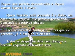 Jogam uma partida descontraída e depois
comem lagosta e caviar.

    Quem também está presente é o diabo, um
cara muito amigável que passa o tempo todo
dançando e contando piadas.

    Eles se divertem tanto que, antes que ele
perceba, já é hora de ir embora.

    Todos se despedem dele com abraços e
acenam enquanto o elevador sobe.
 