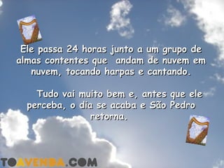Ele passa 24 horas junto a um grupo de
almas contentes que  andam de nuvem em
   nuvem, tocando harpas e cantando.

    Tudo vai   muito bem e, antes   que ele
  perceba, o   dia se acaba e São   Pedro
                  retorna.
 