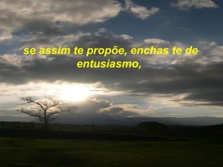 se assim te propõe, enchas te de entusiasmo,