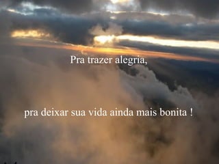 Pra trazer alegria,
pra deixar sua vida ainda mais bonita !