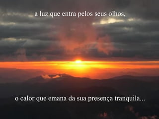 a luz que entra pelos seus olhos,
o calor que emana da sua presença tranquila...