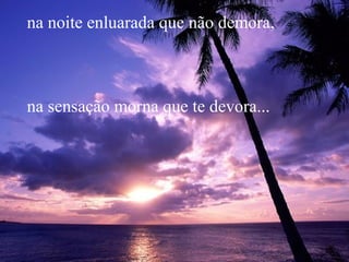 na noite enluarada que não demora,
na sensação morna que te devora...